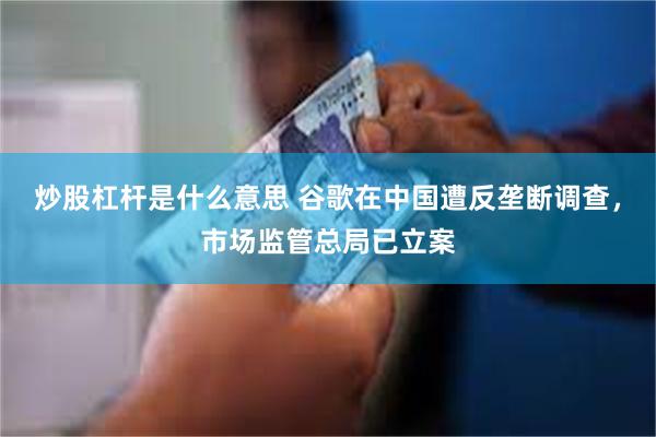 炒股杠杆是什么意思 谷歌在中国遭反垄断调查，市场监管总局已立案