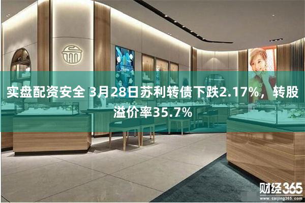 实盘配资安全 3月28日苏利转债下跌2.17%，转股溢价率35.7%