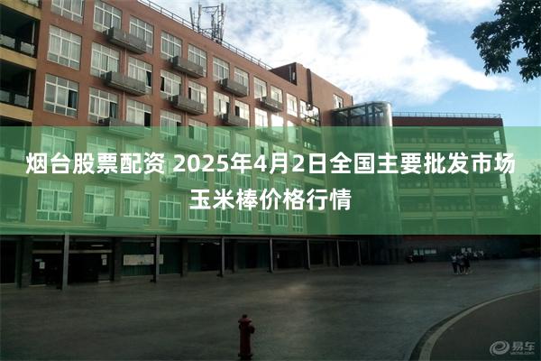 烟台股票配资 2025年4月2日全国主要批发市场玉米棒价格行情