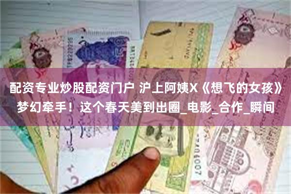配资专业炒股配资门户 沪上阿姨X《想飞的女孩》梦幻牵手！这个春天美到出圈_电影_合作_瞬间