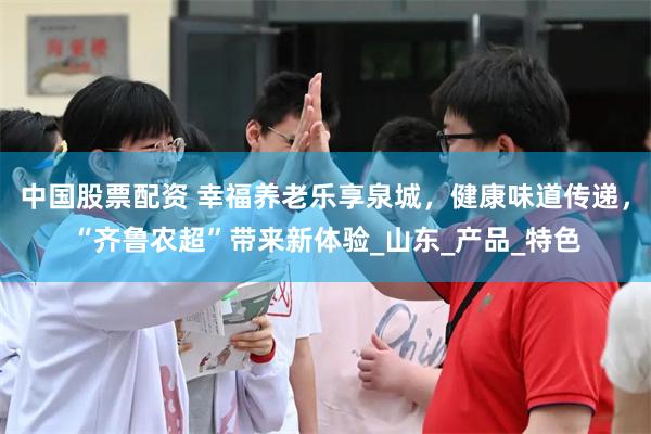 中国股票配资 幸福养老乐享泉城，健康味道传递，“齐鲁农超”带来新体验_山东_产品_特色