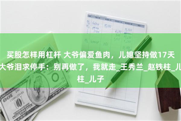 买股怎样用杠杆 大爷偏爱鱼肉，儿媳坚持做17天，大爷泪求停手：别再做了，我就走_王秀兰_赵铁柱_儿子