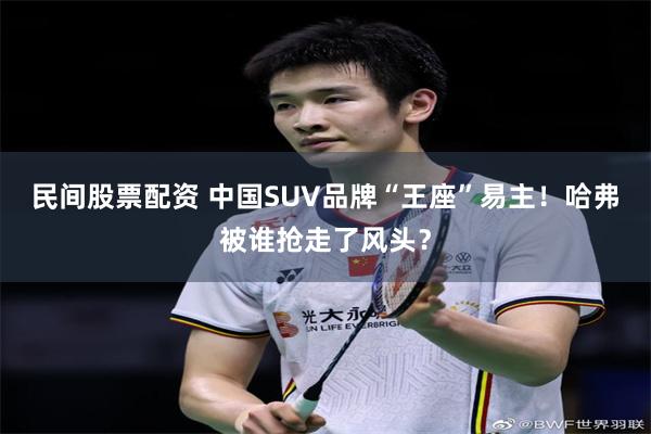 民间股票配资 中国SUV品牌“王座”易主！哈弗被谁抢走了风头？