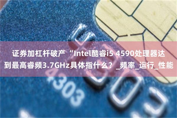 证券加杠杆破产 “Intel酷睿i5 4590处理器达到最高睿频3.7GHz具体指什么？_频率_运行_性能