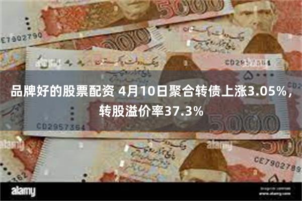品牌好的股票配资 4月10日聚合转债上涨3.05%，转股溢价率37.3%