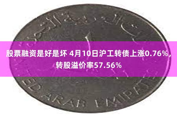 股票融资是好是坏 4月10日沪工转债上涨0.76%，转股溢价率57.56%