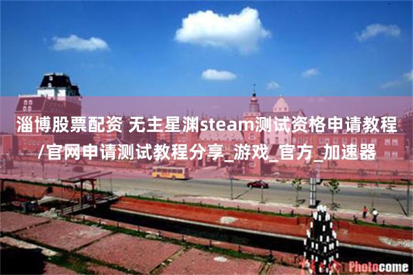 淄博股票配资 无主星渊steam测试资格申请教程/官网申请测试教程分享_游戏_官方_加速器