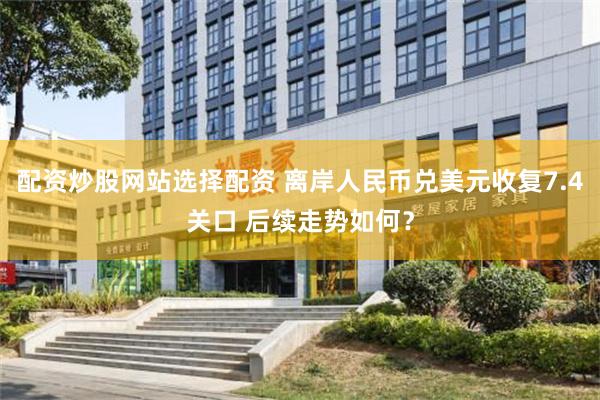 配资炒股网站选择配资 离岸人民币兑美元收复7.4关口 后续走势如何？