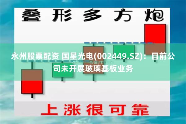 永州股票配资 国星光电(002449.SZ)：目前公司未开展玻璃基板业务
