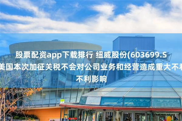 股票配资app下载排行 纽威股份(603699.SH)：美国本次加征关税不会对公司业务和经营造成重大