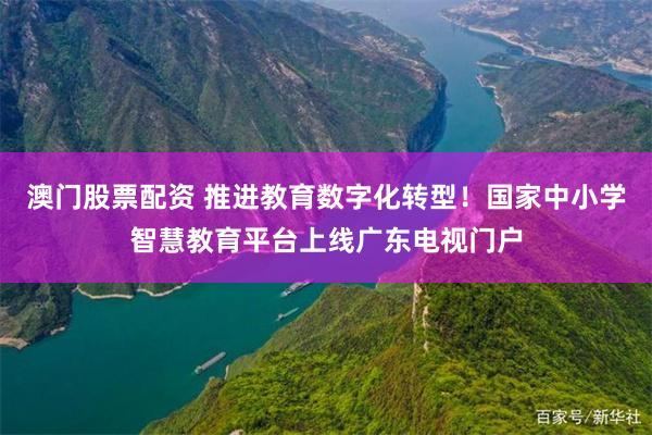 澳门股票配资 推进教育数字化转型！国家中小学智慧教育平台上线广东电视门户