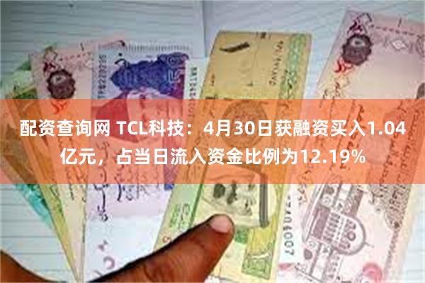 配资查询网 TCL科技：4月30日获融资买入1.04亿元，占当日流入资金比例为12.19%
