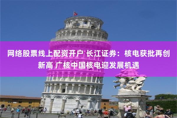 网络股票线上配资开户 长江证券：核电获批再创新高 广核中国核电迎发展机遇