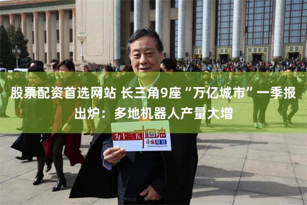股票配资首选网站 长三角9座“万亿城市”一季报出炉：多地机器人产量大增