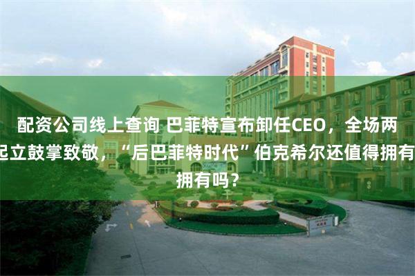 配资公司线上查询 巴菲特宣布卸任CEO，全场两次起立鼓掌致敬，“后巴菲特时代”伯克希尔还值得拥有吗？