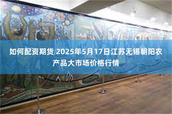如何配资期货 2025年5月17日江苏无锡朝阳农产品大市场价格行情