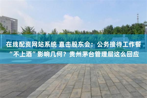 在线配资网站系统 直击股东会：公务接待工作餐“不上酒”影响几何？贵州茅台管理层这么回应