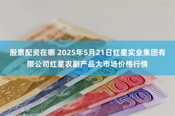 股票配资在哪 2025年5月21日红星实业集团有限公司红星农副产品大市场价格行情