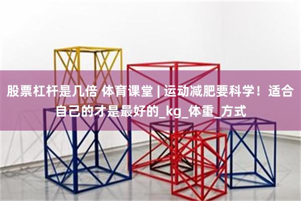 股票杠杆是几倍 体育课堂 | 运动减肥要科学！适合自己的才是最好的_kg_体重_方式