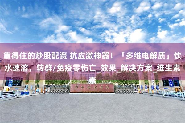 靠得住的炒股配资 抗应激神器！「多维电解质」饮水速溶，转群/免疫零伤亡_效果_解决方案_维生素