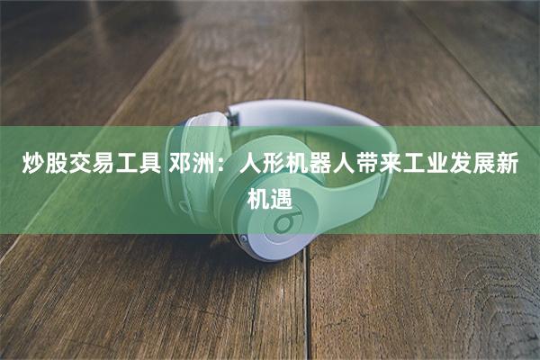 炒股交易工具 邓洲：人形机器人带来工业发展新机遇