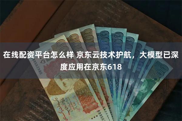 在线配资平台怎么样 京东云技术护航，大模型已深度应用在京东618