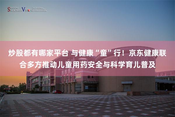 炒股都有哪家平台 与健康“童”行！京东健康联合多方推动儿童用药安全与科学育儿普及