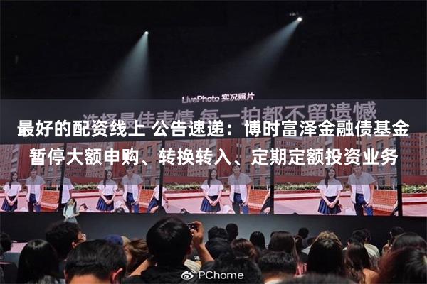 最好的配资线上 公告速递：博时富泽金融债基金暂停大额申购、转换转入、定期定额投资业务