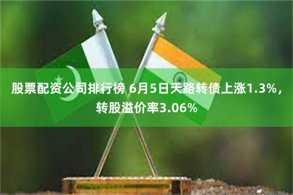 股票配资公司排行榜 6月5日天路转债上涨1.3%，转股溢价率3.06%