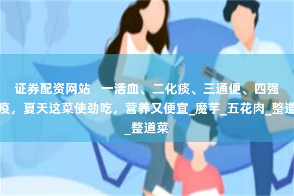 证券配资网站   一活血、二化痰、三通便、四强免疫，夏天这菜使劲吃，营养又便宜_魔芋_五花肉_整道菜