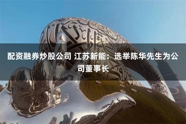配资融券炒股公司 江苏新能：选举陈华先生为公司董事长