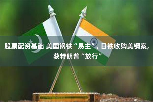 股票配资基础 美国钢铁“易主”, 日铁收购美钢案, 获特朗普“放行”