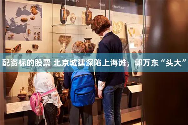 配资标的股票 北京城建深陷上海滩，郭万东“头大”