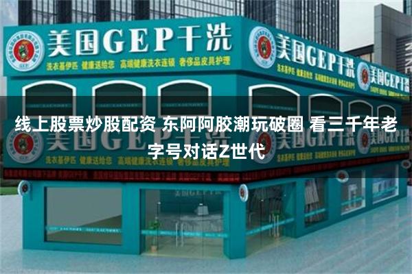 线上股票炒股配资 东阿阿胶潮玩破圈 看三千年老字号对话Z世代