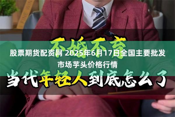 股票期货配资网 2025年6月17日全国主要批发市场芋头价格行情