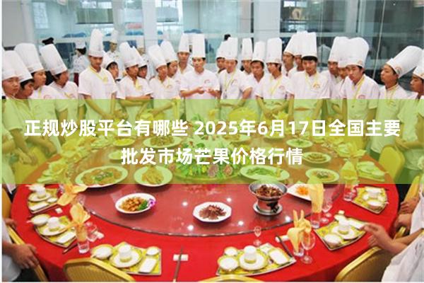 正规炒股平台有哪些 2025年6月17日全国主要批发市场芒果价格行情