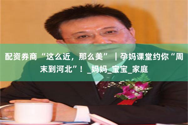 配资券商 “这么近，那么美” ｜孕妈课堂约你“周末到河北”！_妈妈_宝宝_家庭