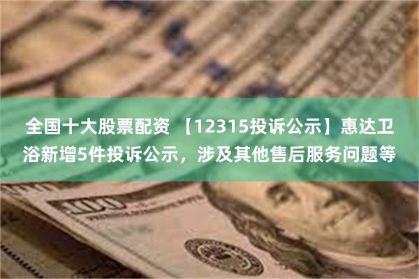 全国十大股票配资 【12315投诉公示】惠达卫浴新增5件投诉公示，涉及其他售后服务问题等