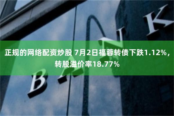 正规的网络配资炒股 7月2日福蓉转债下跌1.12%，转股溢价率18.77%