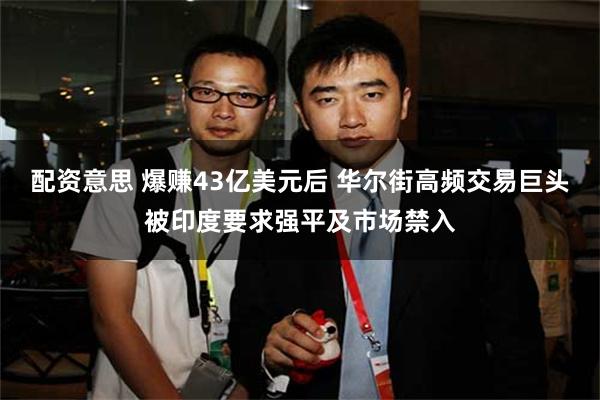 配资意思 爆赚43亿美元后 华尔街高频交易巨头被印度要求强平及市场禁入