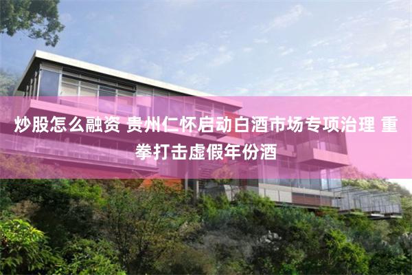 炒股怎么融资 贵州仁怀启动白酒市场专项治理 重拳打击虚假年份酒