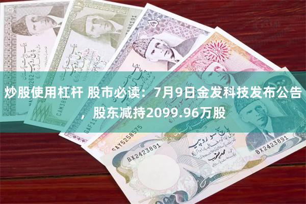 炒股使用杠杆 股市必读：7月9日金发科技发布公告，股东减持2099.96万股