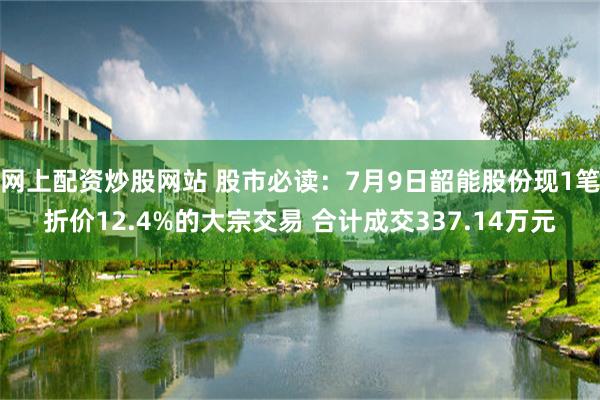 网上配资炒股网站 股市必读：7月9日韶能股份现1笔折价12.4%的大宗交易 合计成交337.14万元