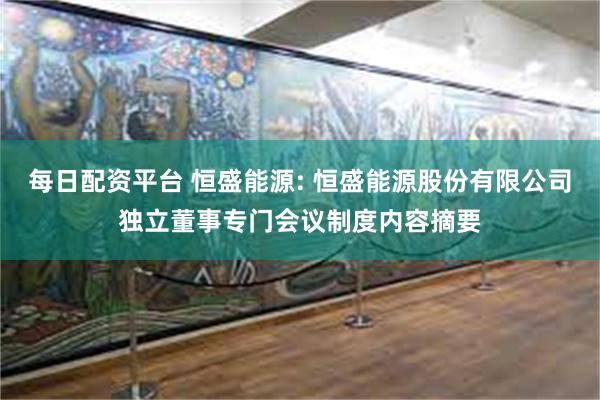 每日配资平台 恒盛能源: 恒盛能源股份有限公司独立董事专门会议制度内容摘要