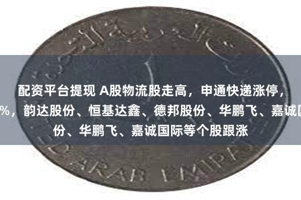 配资平台提现 A股物流股走高，申通快递涨停，圆通速递涨超9%，韵达股份、恒基达鑫、德邦股份、华鹏飞、