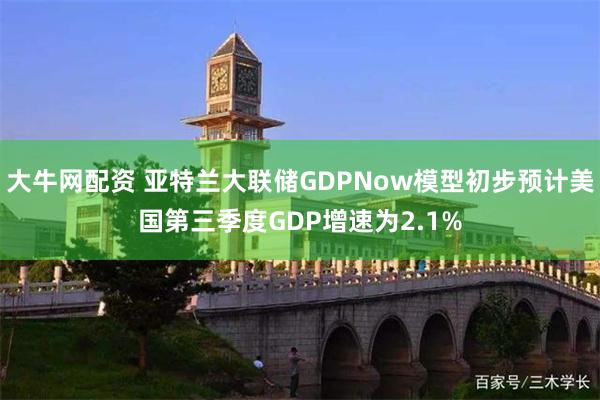 大牛网配资 亚特兰大联储GDPNow模型初步预计美国第三季度GDP增速为2.1%