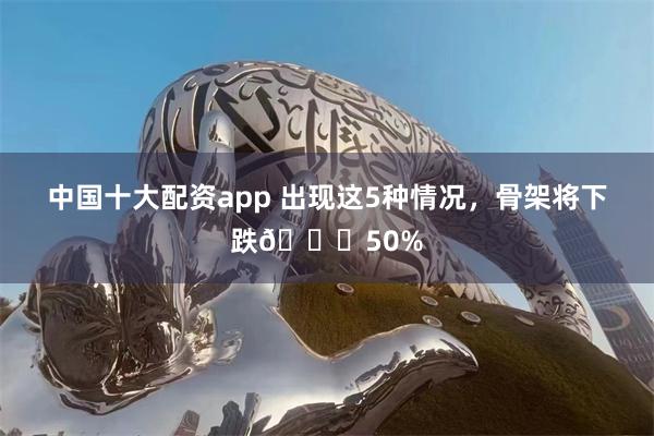 中国十大配资app 出现这5种情况，骨架将下跌📉50%