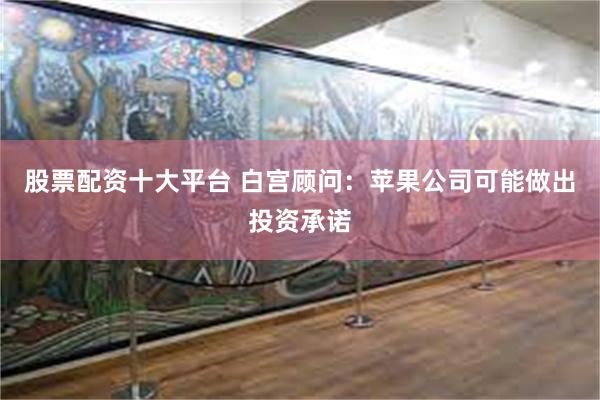 股票配资十大平台 白宫顾问：苹果公司可能做出投资承诺