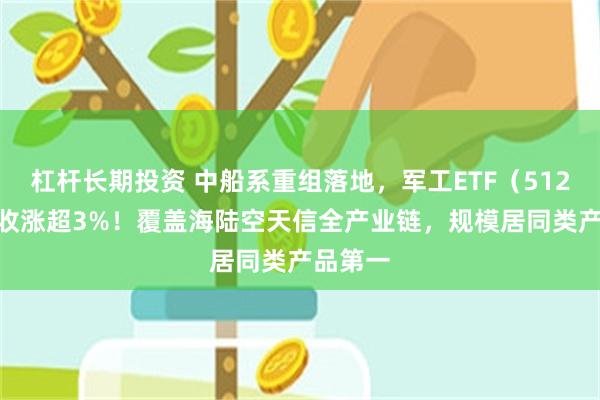 杠杆长期投资 中船系重组落地，军工ETF（512660）收涨超3%！覆盖海陆空天信全产业链，规模居同
