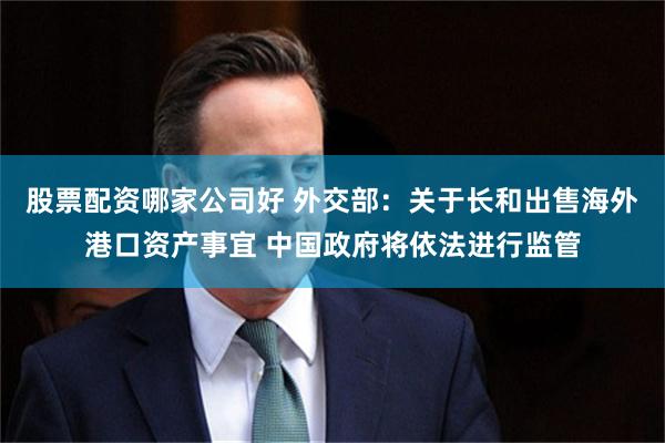 股票配资哪家公司好 外交部：关于长和出售海外港口资产事宜 中国政府将依法进行监管